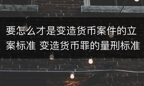 要怎么才是变造货币案件的立案标准 变造货币罪的量刑标准