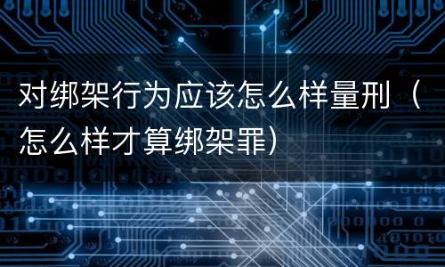 对绑架行为应该怎么样量刑（怎么样才算绑架罪）