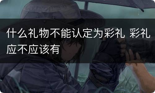 什么礼物不能认定为彩礼 彩礼应不应该有