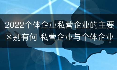 2022个体企业私营企业的主要区别有何 私营企业与个体企业的区别