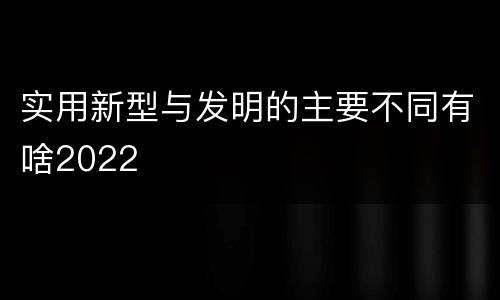 实用新型与发明的主要不同有啥2022