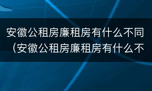 安徽公租房廉租房有什么不同（安徽公租房廉租房有什么不同吗）