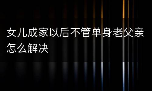 女儿成家以后不管单身老父亲怎么解决