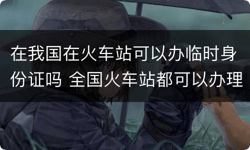 在我国在火车站可以办临时身份证吗 全国火车站都可以办理临时身份证吗