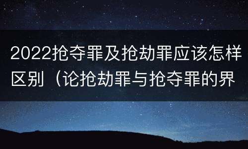 2022抢夺罪及抢劫罪应该怎样区别（论抢劫罪与抢夺罪的界限）