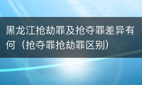 黑龙江抢劫罪及抢夺罪差异有何（抢夺罪抢劫罪区别）
