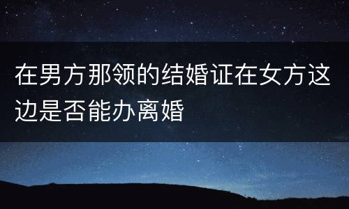 在男方那领的结婚证在女方这边是否能办离婚