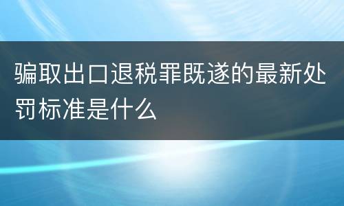 骗取出口退税罪既遂的最新处罚标准是什么