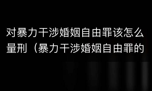 对暴力干涉婚姻自由罪该怎么量刑（暴力干涉婚姻自由罪的构成要件）