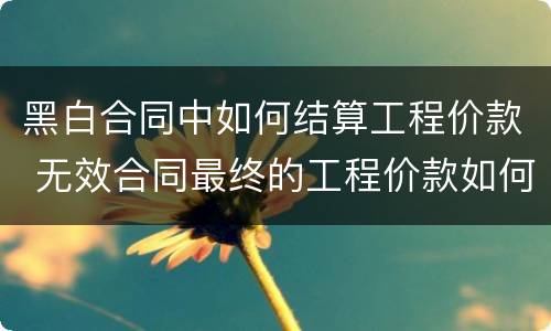 黑白合同中如何结算工程价款 无效合同最终的工程价款如何结算