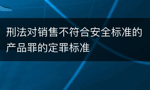 刑法对销售不符合安全标准的产品罪的定罪标准