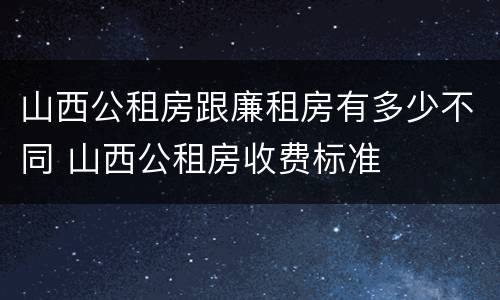 山西公租房跟廉租房有多少不同 山西公租房收费标准