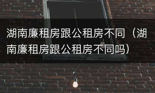 湖南廉租房跟公租房不同（湖南廉租房跟公租房不同吗）