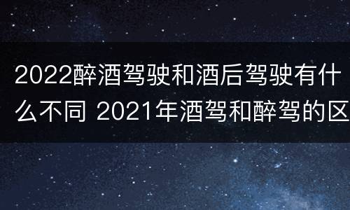 2022醉酒驾驶和酒后驾驶有什么不同 2021年酒驾和醉驾的区别处罚