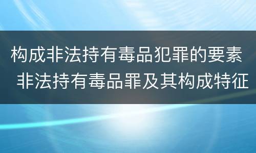 构成非法持有毒品犯罪的要素 非法持有毒品罪及其构成特征
