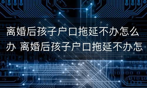离婚后孩子户口拖延不办怎么办 离婚后孩子户口拖延不办怎么办理