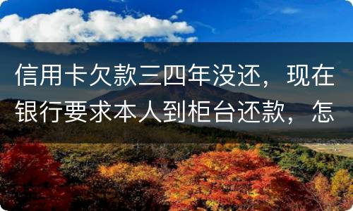 信用卡欠款三四年没还，现在银行要求本人到柜台还款，怎么办，如果还不起会怎么样
