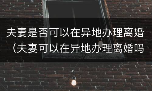 夫妻是否可以在异地办理离婚（夫妻可以在异地办理离婚吗）