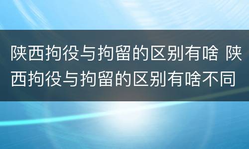 陕西拘役与拘留的区别有啥 陕西拘役与拘留的区别有啥不同
