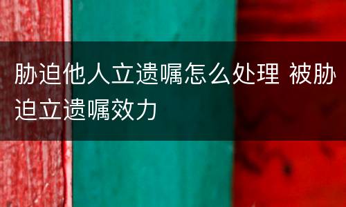 胁迫他人立遗嘱怎么处理 被胁迫立遗嘱效力