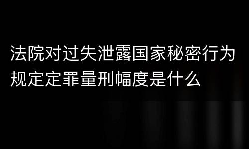 法院对过失泄露国家秘密行为规定定罪量刑幅度是什么