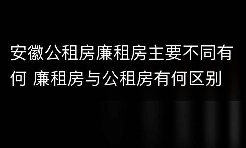 安徽公租房廉租房主要不同有何 廉租房与公租房有何区别