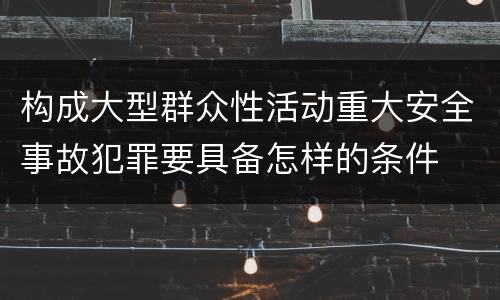 构成大型群众性活动重大安全事故犯罪要具备怎样的条件