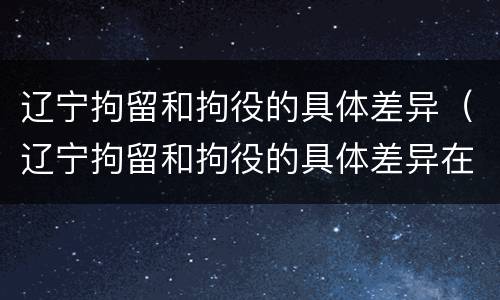 辽宁拘留和拘役的具体差异（辽宁拘留和拘役的具体差异在哪）