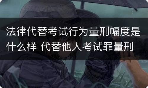 法律代替考试行为量刑幅度是什么样 代替他人考试罪量刑