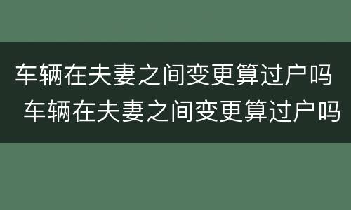 车辆在夫妻之间变更算过户吗 车辆在夫妻之间变更算过户吗