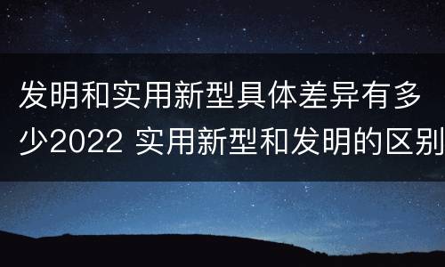 发明和实用新型具体差异有多少2022 实用新型和发明的区别