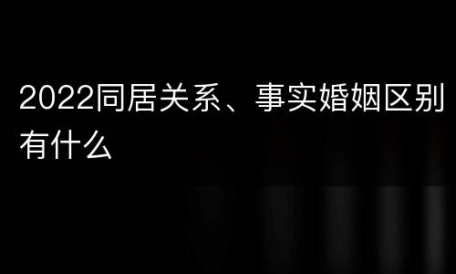 2022同居关系、事实婚姻区别有什么
