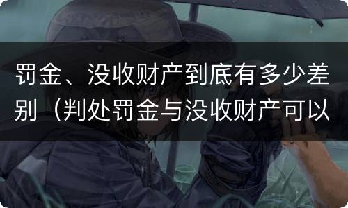 罚金、没收财产到底有多少差别（判处罚金与没收财产可以并罚吗）