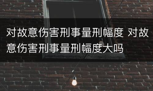 对故意伤害刑事量刑幅度 对故意伤害刑事量刑幅度大吗