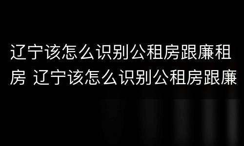 辽宁该怎么识别公租房跟廉租房 辽宁该怎么识别公租房跟廉租房的区别
