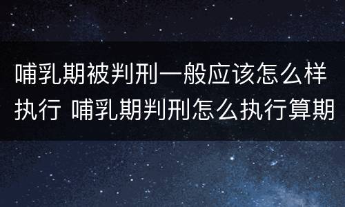 哺乳期被判刑一般应该怎么样执行 哺乳期判刑怎么执行算期限吗