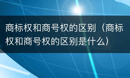 商标权和商号权的区别（商标权和商号权的区别是什么）