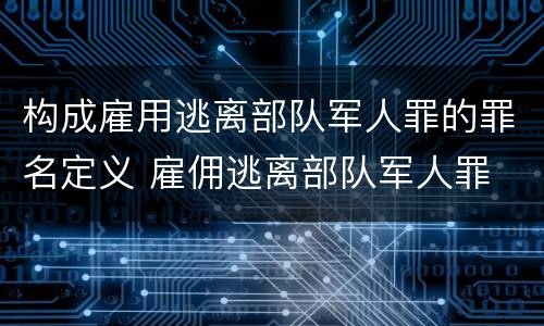 构成雇用逃离部队军人罪的罪名定义 雇佣逃离部队军人罪