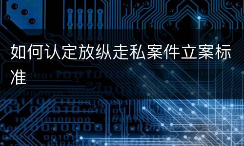 如何认定放纵走私案件立案标准