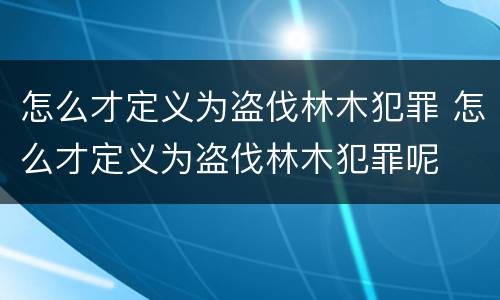 怎么才定义为盗伐林木犯罪 怎么才定义为盗伐林木犯罪呢