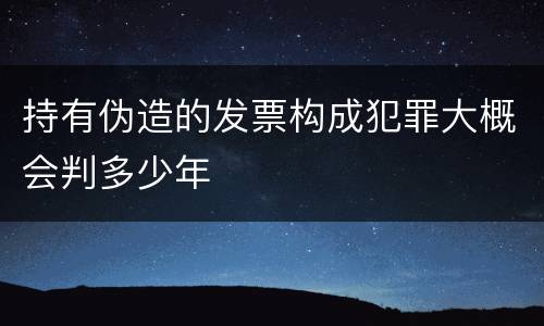 持有伪造的发票构成犯罪大概会判多少年
