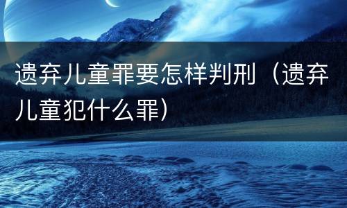 遗弃儿童罪要怎样判刑（遗弃儿童犯什么罪）