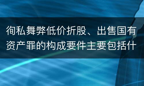 徇私舞弊低价折股、出售国有资产罪的构成要件主要包括什么
