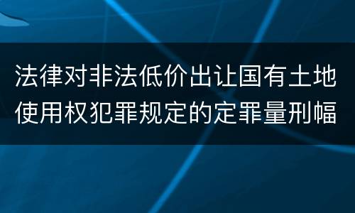 法律对非法低价出让国有土地使用权犯罪规定的定罪量刑幅度是怎样的