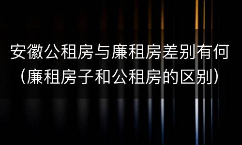 安徽公租房与廉租房差别有何（廉租房子和公租房的区别）