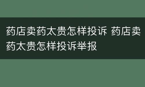 药店卖药太贵怎样投诉 药店卖药太贵怎样投诉举报