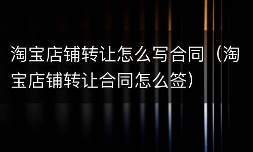 淘宝店铺转让怎么写合同（淘宝店铺转让合同怎么签）