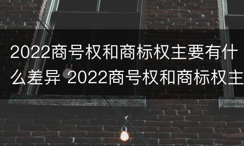 2022商号权和商标权主要有什么差异 2022商号权和商标权主要有什么差异呢