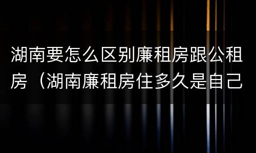 湖南要怎么区别廉租房跟公租房（湖南廉租房住多久是自己的）