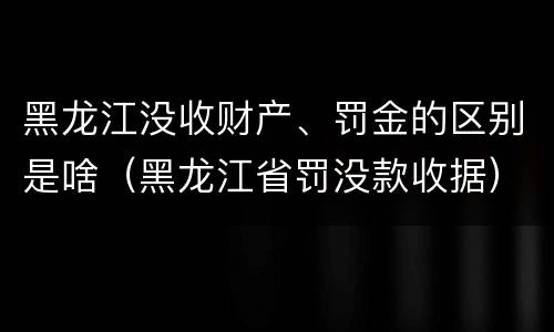 黑龙江没收财产、罚金的区别是啥（黑龙江省罚没款收据）